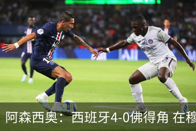 阿森西奥：西班牙4-0佛得角 在穆里尼奥带领下对西甲夺冠很有信心